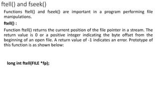 ftell() and fseek()
Functions ftell() and fseek() are important in a program performing file
manipulations.
ftell() :
Function ftell() returns the current position of the file pointer in a stream. The
return value is 0 or a positive integer indicating the byte offset from the
beginning of an open file. A return value of -1 indicates an error. Prototype of
this function is as shown below:
long int ftell(FILE *fp);
 