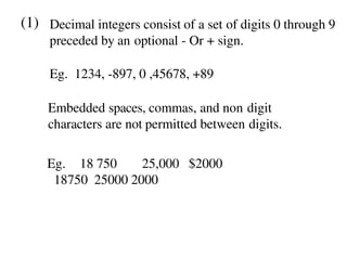 (1) Decimal integers consist of a set of digits 0 through 9
preceded by an optional - Or + sign.
Eg. 1234, -897, 0 ,45678, +89
Embedded spaces, commas, and non digit
characters are not permitted between digits.
Eg. 18 750 25,000 $2000
18750 25000 2000
 