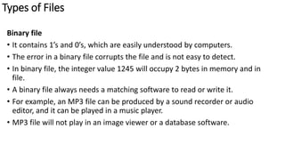 Types of Files
Binary file
• It contains 1’s and 0’s, which are easily understood by computers.
• The error in a binary file corrupts the file and is not easy to detect.
• In binary file, the integer value 1245 will occupy 2 bytes in memory and in
file.
• A binary file always needs a matching software to read or write it.
• For example, an MP3 file can be produced by a sound recorder or audio
editor, and it can be played in a music player.
• MP3 file will not play in an image viewer or a database software.
 