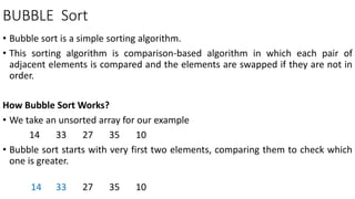 BUBBLE Sort
• Bubble sort is a simple sorting algorithm.
• This sorting algorithm is comparison-based algorithm in which each pair of
adjacent elements is compared and the elements are swapped if they are not in
order.
How Bubble Sort Works?
• We take an unsorted array for our example
14 33 27 35 10
• Bubble sort starts with very first two elements, comparing them to check which
one is greater.
14 33 27 35 10
 
