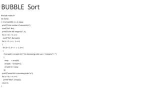 BUBBLE Sort
#include <stdio.h>
int main()
{ int array[100], n, c, d, swap;
printf("Enter number of elementsn");
scanf("%d", &n);
printf("Enter %d integersn", n);
for (c = 0; c < n; c++)
scanf("%d", &array[c]);
for (c = 0 ; c < n - 1; c++)
{
for (d = 0 ; d < n - c - 1; d++)
{
if (array[d] > array[d+1]) /* For decreasing order use '<' instead of '>' */
{
swap = array[d];
array[d] = array[d+1];
array[d+1] = swap;
}}}
printf("Sorted list in ascending order:n");
for (c = 0; c < n; c++)
printf("%dn", array[c]);
return 0;
}
 
