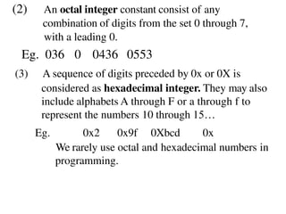 (2) An octal integer constant consist of any
combination of digits from the set 0 through 7,
with a leading 0.
Eg. 036 0 0436 0553
(3) A sequence of digits preceded by 0x or 0X is
considered as hexadecimal integer. They may also
include alphabets A through F or a through f to
represent the numbers 10 through 15…
Eg. 0x2 0x9f 0Xbcd 0x
We rarely use octal and hexadecimal numbers in
programming.
 