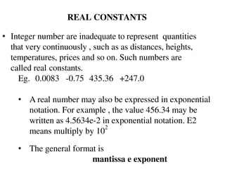REAL CONSTANTS
• Integer number are inadequate to represent quantities
that very continuously , such as as distances, heights,
temperatures, prices and so on. Such numbers are
called real constants.
Eg. 0.0083 -0.75 435.36 +247.0
• A real number may also be expressed in exponential
notation. For example , the value 456.34 may be
written as 4.5634e-2 in exponential notation. E2
means multiply by 10
2
• The general format is
mantissa e exponent
 