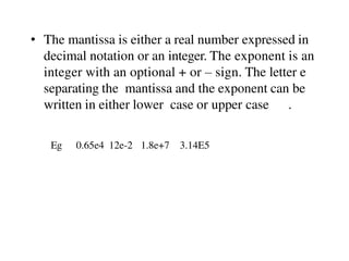 • The mantissa is either a real number expressed in
decimal notation or an integer. The exponent is an
integer with an optional + or – sign. The letter e
separating the mantissa and the exponent can be
written in either lower case or upper case .
Eg 0.65e4 12e-2 1.8e+7 3.14E5
 