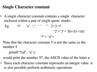 Single Character constant
• A single character constant contains a single character
enclosed within a pair of single quote marks .
Eg. ‘5’ ‘x’ ‘;’ ‘ ’ ‘’ 2+3=5
‘2’+’3’= 50+51=101
‘*’+ ‘4’=
Note that the character constant 5 is not the same as the
number 5
printf(“%d”, ’a’);
would print the number 97, the ASCII value of the letter a.
• Since each character constant represents an integer value it
is also possible perform arithmetic operations
 
