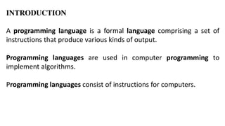 INTRODUCTION
A programming language is a formal language comprising a set of
instructions that produce various kinds of output.
Programming languages are used in computer programming to
implement algorithms.
Programming languages consist of instructions for computers.
 