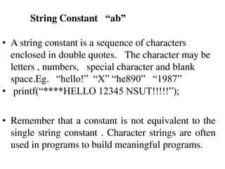 String Constant “ab”
• A string constant is a sequence of characters
enclosed in double quotes. The character may be
letters , numbers, special character and blank
space.Eg. “hello!” “X” “he890” “1987”
• printf(“****HELLO 12345 NSUT!!!!!”);
• Remember that a constant is not equivalent to the
single string constant . Character strings are often
used in programs to build meaningful programs.
 