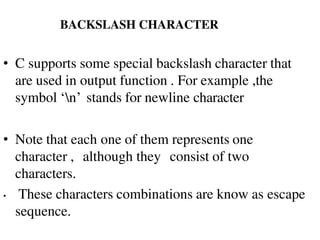 BACKSLASH CHARACTER
• C supports some special backslash character that
are used in output function . For example ,the
symbol ‘n’ stands for newline character
• Note that each one of them represents one
character , although they consist of two
characters.
• These characters combinations are know as escape
sequence.
 