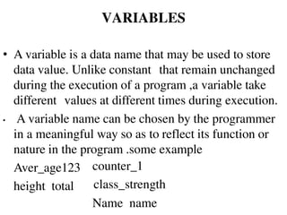• A variable is a data name that may be used to store
data value. Unlike constant that remain unchanged
during the execution of a program ,a variable take
different values at different times during execution.
• A variable name can be chosen by the programmer
in a meaningful way so as to reflect its function or
nature in the program .some example
Aver_age123
height total
counter_1
class_strength
Name name
VARIABLES
 