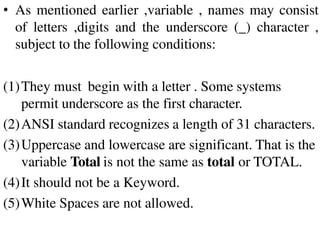 • As mentioned earlier ,variable , names may consist
of letters ,digits and the underscore (_) character ,
subject to the following conditions:
(1)They must begin with a letter . Some systems
permit underscore as the first character.
(2)ANSI standard recognizes a length of 31 characters.
(3)Uppercase and lowercase are significant. That is the
variable Total is not the same as total or TOTAL.
(4)It should not be a Keyword.
(5)White Spaces are not allowed.
 