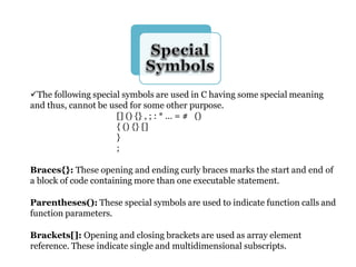 The following special symbols are used in C having some special meaning
and thus, cannot be used for some other purpose.
[] () {} , ; : * … = # ()
{ () {} []
}
;
Braces{}: These opening and ending curly braces marks the start and end of
a block of code containing more than one executable statement.
Parentheses(): These special symbols are used to indicate function calls and
function parameters.
Brackets[]: Opening and closing brackets are used as array element
reference. These indicate single and multidimensional subscripts.
 