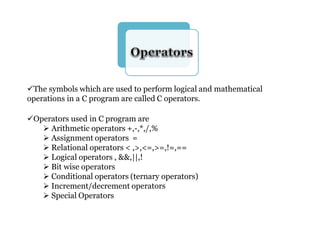 The symbols which are used to perform logical and mathematical
operations in a C program are called C operators.
Operators used in C program are
 Arithmetic operators +,-,*,/,%
 Assignment operators =
 Relational operators < ,>,<=,>=,!=,==
 Logical operators , &&,||,!
 Bit wise operators
 Conditional operators (ternary operators)
 Increment/decrement operators
 Special Operators
 