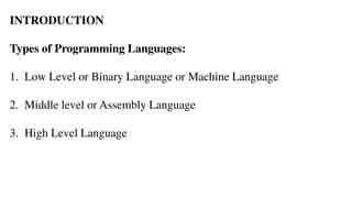 INTRODUCTION
Types of Programming Languages:
1. Low Level or Binary Language or Machine Language
2. Middle level or Assembly Language
3. High Level Language
 