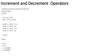 Increment and Decrement Operators
// Working of increment and decrement operators
#include <stdio.h>
int main()
{
int a = 10, b = 100;
float c = 10.5, d = 100.5;
printf("++a = %d n", ++a);
printf("--b = %d n", --b);
printf("++c = %f n", ++c);
printf("--d = %f n", --d);
return 0;
}
Output
++a = 11
--b = 99
++c = 11.500000
--d = 99.500000
 