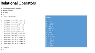 Relational Operators
• // Working of relational operators
• #include <stdio.h>
• int main()
• {
• int a = 5, b = 5, c = 10;
• printf("%d == %d is %d n", a, b, a == b);
• printf("%d == %d is %d n", a, c, a == c);
• printf("%d > %d is %d n", a, b, a > b);
• printf("%d > %d is %d n", a, c, a > c);
• printf("%d < %d is %d n", a, b, a < b);
• printf("%d < %d is %d n", a, c, a < c);
• printf("%d != %d is %d n", a, b, a != b);
• printf("%d != %d is %d n", a, c, a != c);
• printf("%d >= %d is %d n", a, b, a >= b);
• printf("%d >= %d is %d n", a, c, a >= c);
• printf("%d <= %d is %d n", a, b, a <= b);
• printf("%d <= %d is %d n", a, c, a <= c);
• return 0;
• }
Output
5 == 5 is 1
5 == 10 is 0
5 > 5 is 0
5 > 10 is 0
5 < 5 is 0
5 < 10 is 1
5 != 5 is 0
5 != 10 is 1
5 >= 5 is 1
5 >= 10 is 0
5 <= 5 is 1
5 <= 10 is 1
 