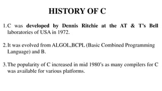 HISTORY OF C
1.C was developed by Dennis Ritchie at the AT & T’s Bell
laboratories of USA in 1972.
2.It was evolved from ALGOL,BCPL (Basic Combined Programming
Language) and B.
3.The popularity of C increased in mid 1980’s as many compilers for C
was available for various platforms.
 