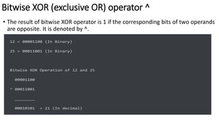 Bitwise XOR (exclusive OR) operator ^
• The result of bitwise XOR operator is 1 if the corresponding bits of two operands
are opposite. It is denoted by ^.
12 = 00001100 (In Binary)
25 = 00011001 (In Binary)
Bitwise XOR Operation of 12 and 25
00001100
^ 00011001
________
00010101 = 21 (In decimal)
 