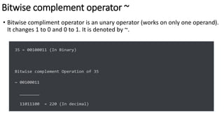 Bitwise complement operator ~
• Bitwise compliment operator is an unary operator (works on only one operand).
It changes 1 to 0 and 0 to 1. It is denoted by ~.
35 = 00100011 (In Binary)
Bitwise complement Operation of 35
~ 00100011
________
11011100 = 220 (In decimal)
 