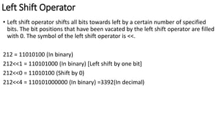 Left Shift Operator
• Left shift operator shifts all bits towards left by a certain number of specified
bits. The bit positions that have been vacated by the left shift operator are filled
with 0. The symbol of the left shift operator is <<.
212 = 11010100 (In binary)
212<<1 = 110101000 (In binary) [Left shift by one bit]
212<<0 = 11010100 (Shift by 0)
212<<4 = 110101000000 (In binary) =3392(In decimal)
 