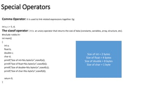 Special Operators
Comma Operator: It is used to link related expressions together. Eg:
int a, c = 5, d;
The sizeof operator : It is an unary operator that returns the size of data (constants, variables, array, structure, etc).
#include <stdio.h>
int main()
{
int a;
float b;
double c;
char d;
printf("Size of int=%lu bytesn",sizeof(a));
printf("Size of float=%lu bytesn",sizeof(b));
printf("Size of double=%lu bytesn",sizeof(c));
printf("Size of char=%lu byten",sizeof(d));
return 0;
}
Size of int = 2 bytes
Size of float = 4 bytes
Size of double = 8 bytes
Size of char = 1 byte
 
