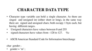 CHARACTER DATA TYPE
• Character type variable can hold a single character. As there are
singed and unsigned int (either short or long), in the same way
there are signed and unsigned chars; both occupy 1 byte each, but
having different ranges.
• Unsigned characters have values between 0 and 255
• signed characters have values from –128 to 127. %c
• ASCII American Standard Code for Information Interchange
char gender ;
• gender = ‘m’ ;
 