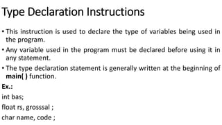 Type Declaration Instructions
• This instruction is used to declare the type of variables being used in
the program.
• Any variable used in the program must be declared before using it in
any statement.
• The type declaration statement is generally written at the beginning of
main( ) function.
Ex.:
int bas;
float rs, grosssal ;
char name, code ;
 