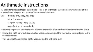 Arithmetic Instructions
(c) Mixed mode arithmetic statement - This is an arithmetic statement in which some of the
operands are integers and some of the operands are real.
Ex.: float si, prin, anoy, roi, avg ;
int a, b, c, num ;
si = prin * anoy * roi / 100.0 ;
avg = ( a + b + c + num ) / 4 ;
• It is very important to understand how the execution of an arithmetic statement takes place.
• Firstly, the right hand side is evaluated using constants and the numerical values stored in the
variable names.
• This value is then assigned to the variable on the left-hand side.
 