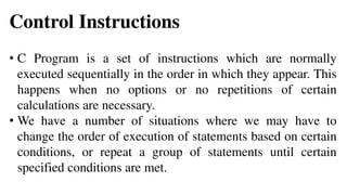 Control Instructions
• C Program is a set of instructions which are normally
executed sequentially in the order in which they appear. This
happens when no options or no repetitions of certain
calculations are necessary.
• We have a number of situations where we may have to
change the order of execution of statements based on certain
conditions, or repeat a group of statements until certain
specified conditions are met.
 
