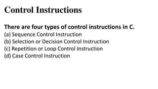 Control Instructions
There are four types of control instructions in C.
(a) Sequence Control Instruction
(b) Selection or Decision Control Instruction
(c) Repetition or Loop Control Instruction
(d) Case Control Instruction
 