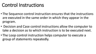 Control Instructions
•The Sequence control instruction ensures that the instructions
are executed in the same order in which they appear in the
program.
• Decision and Case control instructions allow the computer to
take a decision as to which instruction is to be executed next.
•The Loop control instruction helps computer to execute a
group of statements repeatedly.
 