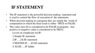 • The IF statement is the powerful decision making statement and
is used to control the flow of execution of the statements.
• When decision making in a program they are simply the result of
computation in which the final result is either TRUE or FALSE.
• The value zero (0) is considered to be FALSE in program. Any
positive or negative value is considered to be TRUE.
Levels of complexity for IF:
1.Simple IF statement
2.IF…..ELSE statement
3.NESTED IF…..ELSE statement
4. ELSE…..IF ladder
IF STATEMENT
 