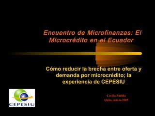 Cecilia Padilla
Quito, marzo 2005
Cómo reducir la brecha entre oferta y
demanda por microcrédito; la
experiencia de CEPESIU
Encuentro de Microfinanzas: El
Microcrédito en el Ecuador
 