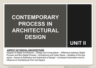 ASPECT OF DIGITAL ARCHITECTURE
Aspects of Digital Architecture – Design and Computation – Difference between Digital
Process and Non-Digital Process – Architecture and Cyber Space – Qualities of the new
space – Issues of Aesthetics and Authorship of Design – Increased Automatism and its
influence on Architectural Form and Space.
CONTEMPORARY
PROCESS IN
ARCHITECTURAL
DESIGN
UNIT II
Ar. Priya Dharshini MS | Rathinam school of Architecture |
 