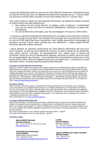 L’accès des adhérents santé aux services de Carte Blanche Partenaires s’échelonnera tout
au long de l’année 2021 pour un déploiement pleinement opérationnel au 1er
janvier 2022.
Les premiers contrats Aésio mutuelle ont ainsi été intégrés dès le 1er
janvier 2021.
Avec cette entrée au capital de Carte Blanche Partenaires, les adhérents d’Aésio mutuelle
et d’Apivia Macif Mutuelle bénéficieront :
• Des réseaux de soins Carte Blanche en optique, audio et dentaire / implantologie
ainsi que du réseau bien-être et préventif (ostéopathes, diététiciens et pédicures-
podologues)
• Du service Mon Devis Décrypté, pour les accompagner à l’heure du 100% Santé.
« L’entrée au capital de Carte Blanche Partenaires est une étape structurante dans l’histoire
de notre nouveau Groupe Aéma. Elle témoigne des synergies que nous pouvons construire
au sein de l’UMG Aésio Macif pour transformer notre modèle assurantiel et développer de
nouveaux services à forte valeur ajoutée pour nos adhérents », indique Sophie Elkrief,
Directrice générale d’Aésio mutuelle.
« Notre décision de rejoindre l’actionnariat de Carte Blanche Partenaires fait sens pour
notre mutuelle. Au-delà de notre objectif de diminuer le reste à charge de nos adhérents,
nous allons pouvoir contribuer au développement d’un réseau dont la mission est
de faciliter l'accès aux soins et équipements optiques, dentaires et auditifs, tant d'un point
de vue géographique que financier. Cet investissement est parfaitement aligné avec notre
propre raison d'être, favoriser l’égalité d’accès aux soins pour tous », précise pour sa part
Jean-Marc Simon, Directeur général d’Apivia Macif Mutuelle.
À propos de Carte Blanche Partenaires
Expert en services santé innovants pour ses clients organismes complémentaires santé, Carte Blanche
Partenaires est un pivot de la relation entre complémentaires santé, assurés et professionnels de santé
avec pour objectif de faciliter l’accès à la prévention et aux soins pour les bénéficiaires tout en gérant la
maîtrise des dépenses de santé. Carte Blanche Partenaires intervient dans le domaine des réseaux de
professionnels de santé et de l’accompagnement santé avec un réseau de plus de 280 000 partenaires ;
dont plus de 7 500 opticiens, 8 830 chirurgiens-dentistes, 3 360 centres d’audioprothèse. Les services
de Carte Blanche Partenaires sont accessibles aujourd’hui à 8 millions de personnes et 12,5 millions en
2022. www.carteblanchepartenaires.fr
À propos d’Aésio
Aésio mutuelle, deuxième acteur mutualiste de France spécialisé dans la protection de la personne,
couvre les besoins en complémentaire santé de 2,7 millions d’adhérents sur l’ensemble du territoire.
Fort de cet ancrage local, Aésio mutuelle agit au plus près des besoins de ses adhérents en proposant
des solutions et un accompagnement, adaptés à tous les moments de vie (couverture santé, prévention
santé globale, accès aux soins, longévité, prévoyance…) en résonance avec sa signature de marque :
« Décidons ensemble de vivre mieux ».
Plus d’informations sur www.ensemble.aesio.fr
A propos d’Apivia Macif Mutuelle
Apivia Macif Mutuelle, mutuelle santé prévoyance d'Aéma Groupe, propose des contrats d’assurance
santé et prévoyance pour les particuliers, professionnels et entreprises, sous les marques Apivia et
Macif. La mutuelle accompagne 1,5 million d'adhérents en santé et prévoyance à chaque étape de leur
vie en leur offrant des solutions globales d’assurance et de services innovants répondant au plus près
de leurs besoins.
Pour plus d’information sur les contrats santé prévoyance Macif : macif.fr
Pour plus d’information sur les contrats Apivia : apivia.fr
Contacts presse
Apivia MACIF Mutuelle
Laurence Dutrey
Tél. : 01 55 31 67 79 / 06 46 14 51 68
ldutrey@macif.frc
Carte Blanche Partenaires
Lucile Gaillard
Responsable Communication
Tél. : 06 45 21 36 91
lucile.gaillard@carteblanchepartenaires.fr
LauMa
Laurent Mignon
Directeur Associé
Tél. : 06 10 17 54 84
laurent.mignon@lauma-communication.com
Agence EPOKA pour Aésio mutuelle
Nicolas Crépin
Tél. : 06 52 32 10
ncrepin@epoka.
 