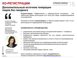КО-РЕГИСТРАЦИИ
Дополнительный источник генерации
лидов без лендинга
Ко-регистрация –эффективный и общедоступный инструмент. Это
небольшая форма регистрации (2-4 поля) для сбора телефоновемейлов
пользователей.
Основное отличие ко-регистрации от обычных форм заявок в том, что ко-
регистрация не подразумевает landing page
ОСОБЕННОСТИ и ПРЕИМУЩЕСТВА:
• оперативное получение данных пользователей (емелы + телефоны)
• большие  дополнительные объемы;
• возможность задавать таргетинги: гео, пол, возраст, дополнительные
требования;
• выбор типа кампании (возможность оплаты только за подтвержденные
ко-регистрации);
• обширная партнерская сеть размещения форм ко-регистраций;
• только санкционированное использование контактных данных
пользователей;
• real time статистика;
• настройка кампаний перед стартом, 1 разЕлена Суслова
Менеджер по
разработке продуктов
КО-РЕГИСТРАЦИИ –
НОВЫЙ ИНСТРУМЕНТ
НА РЫНКЕ
ЛИДОГЕНЕРАЦИИ!
ВЫ МОЖЕТЕ
ВЫСТУПАТЬ
ОДНОВРЕМЕННО
КАК РЕКЛАМОДАТЕЛЬ
И КАК ПАРТНЕР!
более подробная информация на сайте: coregistrations.ru
Примеры проведенных кампаний: http://testcoregs.cpaex.ru/
 