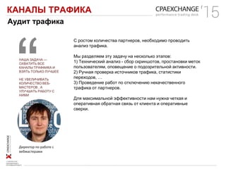 КАНАЛЫ ТРАФИКА
Аудит трафика
Директор по работе с
вебмастерами
НАША ЗАДАЧА —
ОХВАТИТЬ ВСЕ
КАНАЛЫ ТРАФФИКА И
ВЗЯТЬ ТОЛЬКО ЛУЧШЕЕ
НЕ УВЕЛИЧИВАТЬ
КОЛИЧЕСТВО ВЕБ-
МАСТЕРОВ , А
УЛУЧШАТЬ РАБОТУ С
НИМИ
С ростом количества партнеров, необходимо проводить
анализ трафика.
Мы разделяем эту задачу на несколько этапов:
1) Технический анализ - сбор скриншотов, простановки меток
пользователям, оповещение о подозрительной активности.
2) Ручная проверка источников трафика, статистики
переходов, …
3) Проведение работ по отключению некачественного
трафика от партнеров.
Для максимальной эффективности нам нужна четкая и
оперативная обратная связь от клиента и оперативные
сверки.
 