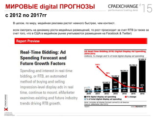 МИРОВЫЕ digital ПРОГНОЗЫ
В целом, по миру, медийная реклама растет немного быстрее, чем контекст.
если смотреть на динамику роста медийных размещений, то рост происходит за счет RTB (а также за
счет того, что в США в медийном рынке учитываются размещения на Facebook & Twitter)
с 2012 по 2017гг
 