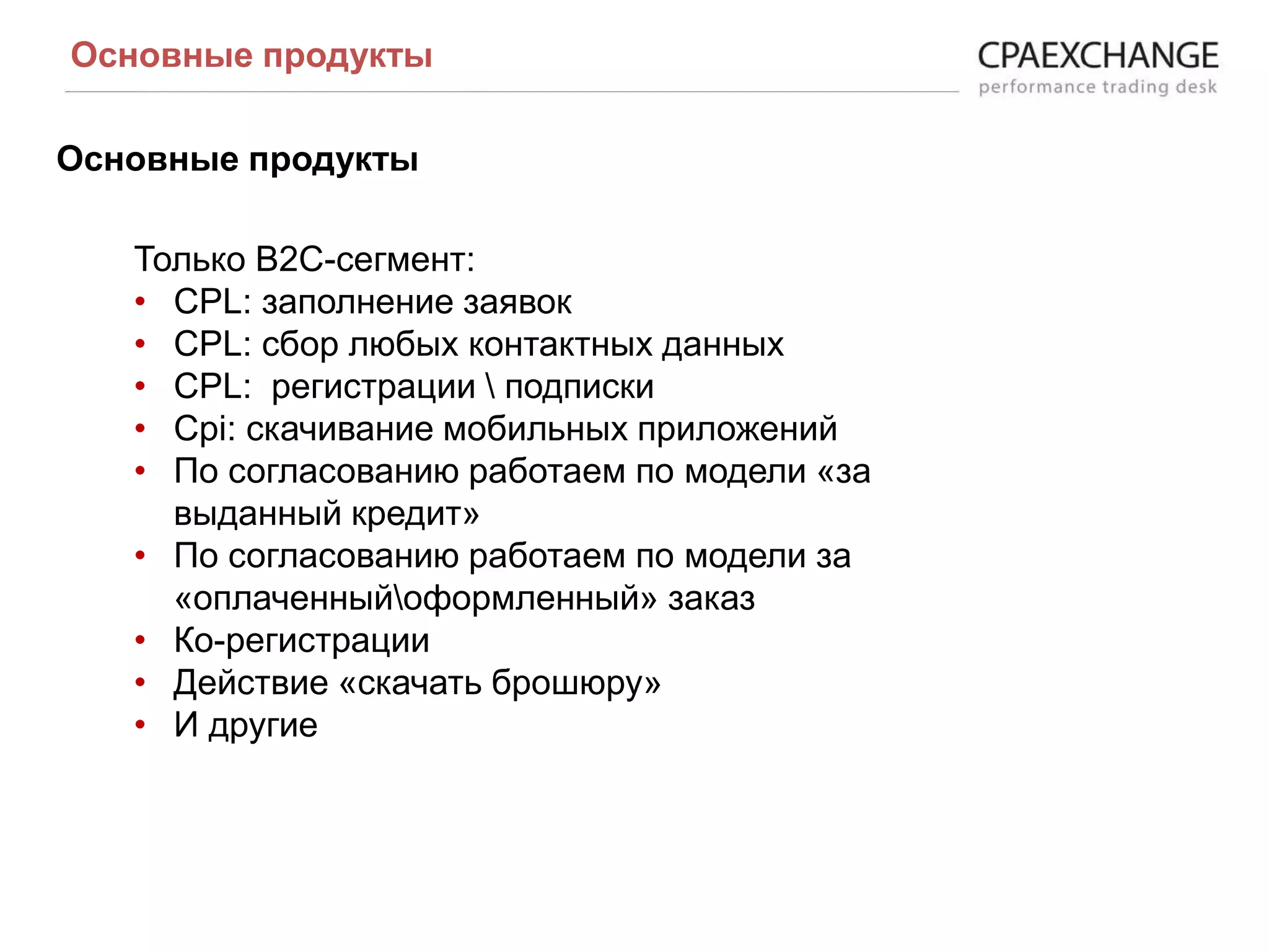 Основные продукты
Основные продукты
Только В2С-сегмент:
• CPL: заполнение заявок
• CPL: сбор любых контактных данных
• CPL: регистрации  подписки
• Cpi: скачивание мобильных приложений
• По согласованию работаем по модели «за
выданный кредит»
• По согласованию работаем по модели за
«оплаченныйоформленный» заказ
• Ко-регистрации
• Действие «скачать брошюру»
• И другие
 