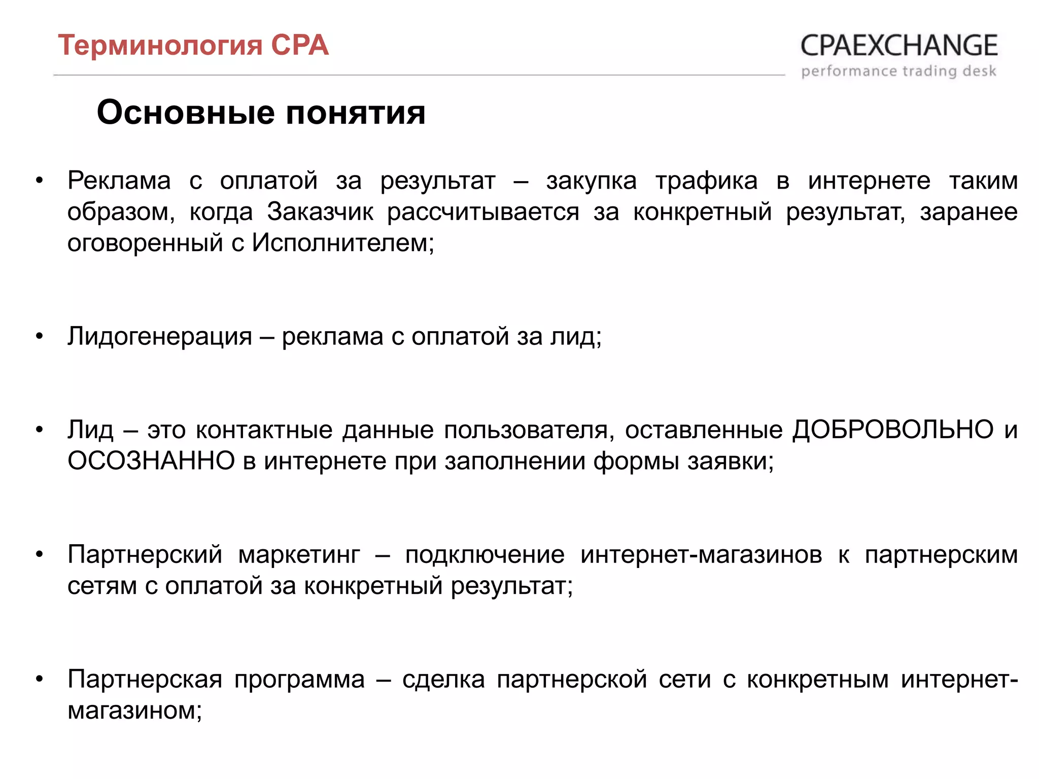 Основные понятия
Терминология СРА
• Реклама с оплатой за результат – закупка трафика в интернете таким
образом, когда Заказчик рассчитывается за конкретный результат, заранее
оговоренный с Исполнителем;
• Лидогенерация – реклама с оплатой за лид;
• Лид – это контактные данные пользователя, оставленные ДОБРОВОЛЬНО и
ОСОЗНАННО в интернете при заполнении формы заявки;
• Партнерский маркетинг – подключение интернет-магазинов к партнерским
сетям с оплатой за конкретный результат;
• Партнерская программа – сделка партнерской сети с конкретным интернет-
магазином;
 