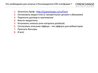 1. Заполнить бриф - http://cpaexchange.ru/ru/Form
2. Согласовать медиа-план (с конкретными ценами и обьемами)
3. Подписать договор и приложение
4. Внести предоплату
5. Установить пиксель (или настроить postback)
6. Согласовать описание оффера – это афферта для вебмастеров
7. Прислать баннеры
8. И все)
Что необходимо для запуска в Рекламодателя СРА-платформе ?
 