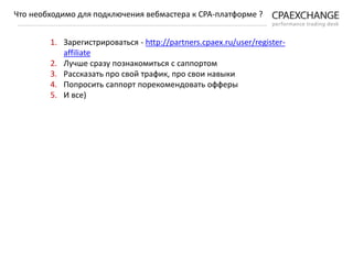 1. Зарегистрироваться - http://partners.cpaex.ru/user/register-
affiliate
2. Лучше сразу познакомиться с саппортом
3. Рассказать про свой трафик, про свои навыки
4. Попросить саппорт порекомендовать офферы
5. И все)
Что необходимо для подключения вебмастера к СРА-платформе ?
 
