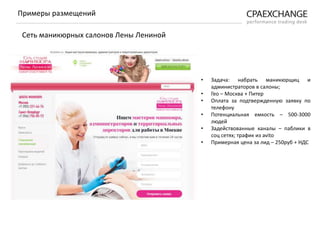• Задача: набрать маникюрщиц и
администраторов в салоны;
• Гео – Москва + Питер
• Оплата за подтвержденную заявку по
телефону
• Потенциальная емкость – 500-3000
людей
• Задействованные каналы – паблики в
соц сетях; трафик из avito
• Примерная цена за лид – 250руб + НДС
Примеры размещений
Сеть маникюрных салонов Лены Лениной
 