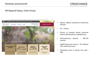 • Задача: собрать конкретное количество
звонков
• Гео – Россия
• Оплата за целевой звонок (качество
звонка прописывается в документах)
• Потенциальная емкость – 200-120
звонков
• Задействованные каналы – FB, паблики
в ВК, емейл-рассылки
• Примерная цена за звонок 3тыс руб +
НДС
Примеры размещений
ЖК Видный Город. Urban Group
 