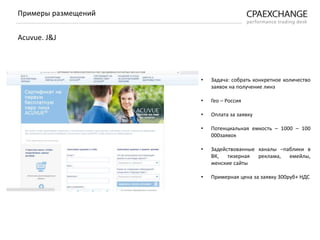 • Задача: собрать конкретное количество
заявок на получение линз
• Гео – Россия
• Оплата за заявку
• Потенциальная емкость – 1000 – 100
000заявок
• Задействованные каналы –паблики в
ВК, тизерная реклама, емейлы,
женские сайты
• Примерная цена за заявку 300руб+ НДС
Примеры размещений
Acuvue. J&J
 