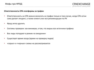 Ответственность СРА-платформы за трафик
• Ответственность на СРА можно возлагать на трафик только в том случае, когда СРА-сетки
сама делает лендинг, а также клиент учел все рекомендации по РК
• Фрод легко удалить
• Системы проверки: как минимум, в том, что видны все источники трафика
• Все лиды попадают в режим «в ожидании»
• Существует время холда (время на проверку лидов)
• «серые» и «черные» схемы не рассматриваются
Мифы про ФРОД
 