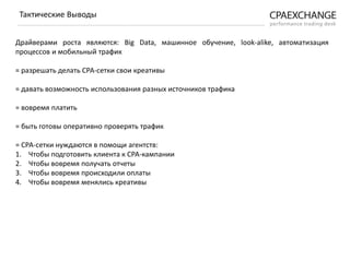 Драйверами роста являются: Big Data, машинное обучение, look-alike, автоматизация
процессов и мобильный трафик
= разрешать делать СРА-сетки свои креативы
= давать возможность использования разных источников трафика
= вовремя платить
= быть готовы оперативно проверять трафик
= СРА-сетки нуждаются в помощи агентств:
1. Чтобы подготовить клиента к СРА-кампании
2. Чтобы вовремя получать отчеты
3. Чтобы вовремя происходили оплаты
4. Чтобы вовремя менялись креативы
Тактические Выводы
 