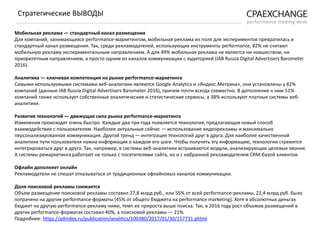 Мобильная реклама — стандартный канал размещения
Для компаний, занимающихся performance-маркетингом, мобильная реклама из поля для экспериментов превратилась в
стандартный канал размещения. Так, среди рекламодателей, использующих инструменты performance, 82% не считают
мобильную рекламу экспериментальным направлением. А для 49% мобильная реклама не является ни новшеством, ни
приоритетным направлением, а просто одним из каналов коммуникации с аудиторией (IAB Russia Digital Advertisers Barometer
2016).
Аналитика — ключевая компетенция на рынке performance-маркетинга
Самыми используемыми системами веб-аналитики являются Google Analytics и «Яндекс.Метрика», они установлены у 82%
компаний (данные IAB Russia Digital Advertisers Barometer 2016), причем почти всегда совместно. В дополнение к ним 51%
компаний также использует собственные аналитические и статистические сервисы, а 38% используют платные системы веб-
аналитики.
Развитие технологий — движущая сила рынка performance-маркетинга
Изменения происходят очень быстро. Каждые два-три года появляется технология, предлагающая новый способ
взаимодействия с пользователем. Наиболее актуальные сейчас — использование видеорекламы и максимально
персонализированная коммуникация. Другой тренд — интеграция технологий друг в друга. Для наиболее качественной
аналитики пути пользователя нужна информация о каждом его шаге. Чтобы получить эту информацию, технологии стремятся
интегрироваться друг в друга. Так, например, в системы веб-аналитики встраиваются модули, анализирующие целевые звонки.
А системы ремаркетинга работают не только с посетителями сайта, но и с набранной рекламодателем CRM-базой клиентов.
Офлайн дополняет онлайн
Рекламодатели не спешат отказываться от традиционных офлайновых каналов коммуникации.
Доля поисковой рекламы снижается
Объем размещения поисковой рекламы составил 27,8 млрд руб., или 55% от всей performance-рекламы, 22,4 млрд руб. было
потрачено на другие performance-форматы (45% от общего бюджета на performance marketing). Хотя в абсолютных деньгах
бюджет на другую performance-рекламу ниже, темп ее прироста выше поиска. Так, в 2016 году рост объемов размещений в
других performance-форматах составил 40%, а поисковой рекламы — 21%.
Подробнее: https://adindex.ru/publication/analitics/100380/2017/01/30/157731.phtml
Стратегические ВЫВОДЫ
 