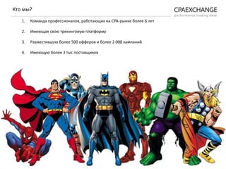 1. Команда профессионалов, работающих на СРА-рынке более 6 лет
2. Имеющая свою трекинговую платформу
3. Разместившую более 500 офферов и более 2 000 кампаний
4. Имеющую более 3 тыс поставщиков
Кто мы?
 