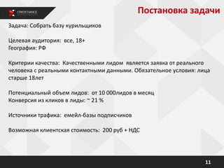 11
Задача: Собрать базу курильщиков
Целевая аудитория: все, 18+
География: РФ
Критерии качества: Качественными лидом является заявка от реального
человека с реальными контактными данными. Обязательное условия: лица
старше 18лет
Потенциальный объем лидов: от 10 000лидов в месяц
Конверсия из кликов в лиды: ~ 21 %
Источники трафика: емейл-базы подписчиков
Возможная клиентская стоимость: 200 руб + НДС
Постановка задачи
 