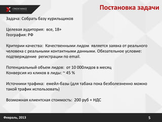 5Февраль, 2013
Задача: Собрать базу курильщиков
Целевая аудитория: все, 18+
География: РФ
Критерии качества: Качественными лидом является заявка от реального
человека с реальными контактными данными. Обязательное условие:
подтверждение регистрации по email.
Потенциальный объем лидов: от 10 000лидов в месяц
Конверсия из кликов в лиды: ~ 45 %
Источники трафика: емейл-базы (для табака пока безболезненно можно
такой трафик использовать)
Возможная клиентская стоимость: 200 руб + НДС
Постановка задачи
 